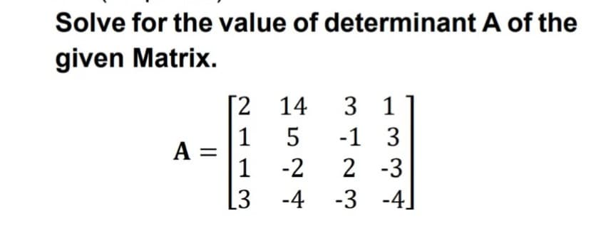 Solve for the value of determinant A of the
given Matrix.
[2 14
3 1
1
A =
1
5
-1 3
-2
2 -3
[3
-4 -3 -4
