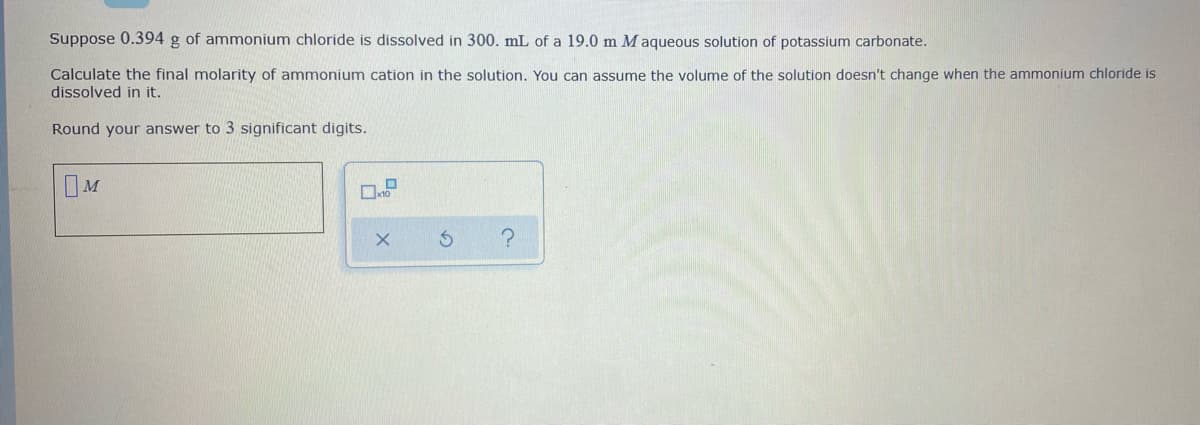 Suppose 0.394 g of ammonium chloride is dissolved in 300. mL of a 19.0 m M aqueous solution of potassium carbonate.
Calculate the final molarity of ammonium cation in the solution. You can assume the volume of the solution doesn't change when the ammonium chloride is
dissolved in it.
Round your answer to 3 significant digits.
