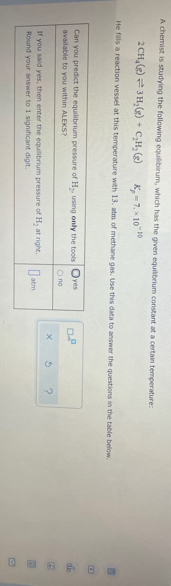 A chemist is studying the following equilibirum, which has the given equilibrium constant at a certain temperature:
2 CH,(g)= 3 H, (g) + C,H, (g)
K, = 7. x 10 10
He fills a reaction vessel at this temperature with 13. atm of methane gas. Use this data to answer the questions in the table below.
Can you predict the equilibrium pressure of H,, using only the tools Oyes
available to you within ALEKS?
O no
A
If you said yes, then enter the equilibrium pressure of H, at right.
Round your answer to 1 significant digit.
atm
