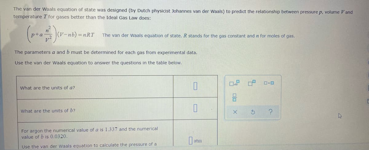 The van der Waals equation of state was designed (by Dutch physicist Johannes van der Waals) to predict the relationship between pressure p, volume V and
temperature T for gases better than the Ideal Gas Law does:
p+a
(V-nb) =nRT
The van der Waals equation of state. R stands for the gas constant and n for moles of gas.
The parameters a and b must be determined for each gas from experimental data.
Use the van der Waals equation to answer the questions in the table below.
What are the units of a?
What are the units of b?
For argon the numerical value of a is 1.337 and the numerical
value of b is 0.0320.
atm
Use the van der Waals equation to calculate the pressure of a
