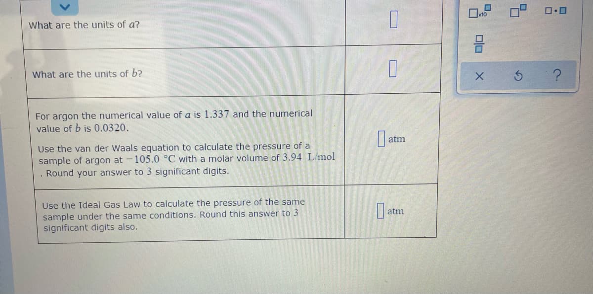 What are the units of a?
What are the units of b?
For argon the numerical value of a is 1.337 and the numerical
value of b is 0.0320.
atm
Use the van der Waals equation to calculate the pressure of a
sample of argon at -105.0 °C with a molar volume of 3.94 L/mol
. Round your answer to 3 significant digits.
Use the Ideal Gas Law to calculate the pressure of the same
sample under the same conditions. Round this answer to 3
significant digits also.
atm
