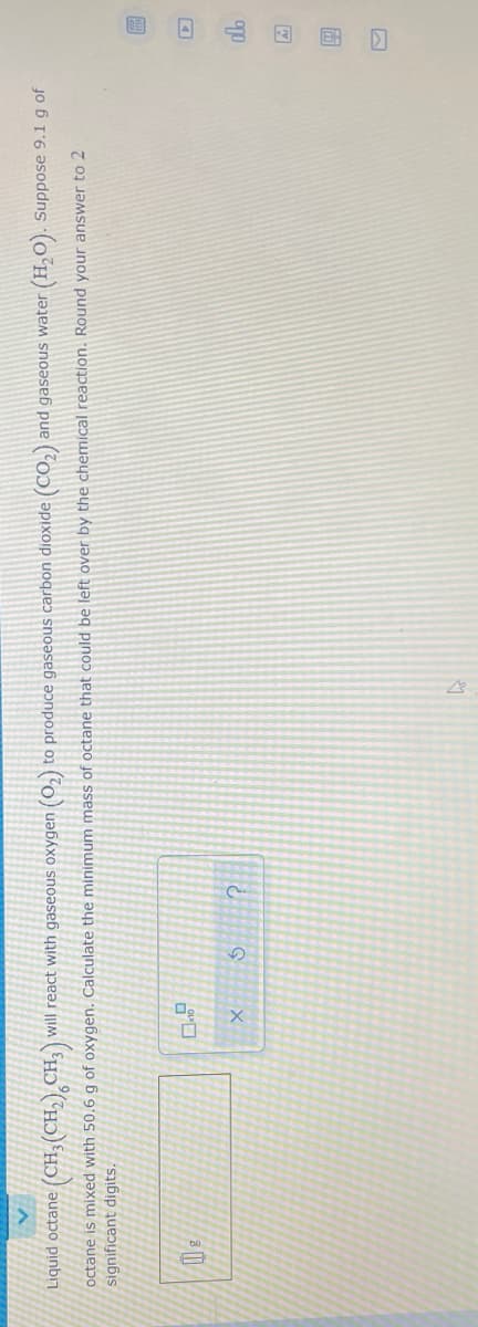 回 回 山回 国口
Liquid octane (CH,(CH,) CH; will react with gaseous oxygen (0,) to produce gaseous carbon dioxide (CO,) and gaseous water
(H,O). Suppose 9.1 g of
octane is mixed with 50.6 g of oxygen. Calculate the minimum mass of octane that could be left over by the chemical reaction. Round your answer to 2
significant digits.
