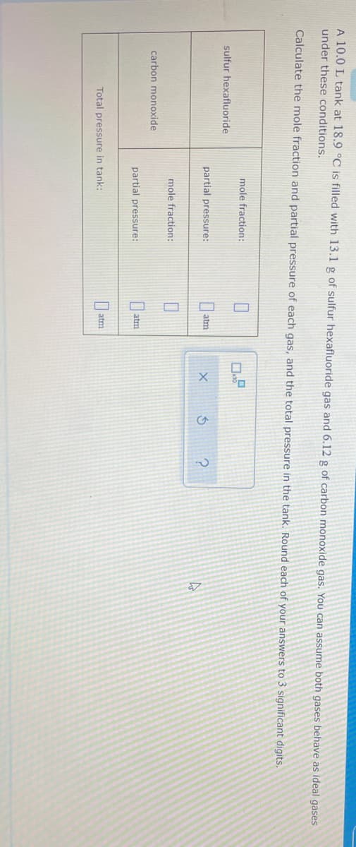 A 10.0 L tank at 18.9 °C is filled with 13.1 g of sulfur hexafluoride gas and 6.12 g of carbon monoxide gas. You can assume both gases behave as ideal gases
under these conditions.
Calculate the mole fraction and partial pressure of each gas, and the total pressure in the tank. Round each of your answers to 3 significant digits.
mole fraction:
sulfur hexafluoride
partial pressure:
atm
mole fraction:
carbon monoxide
partial pressure:
I atm
atm
Total pressure in tank:
