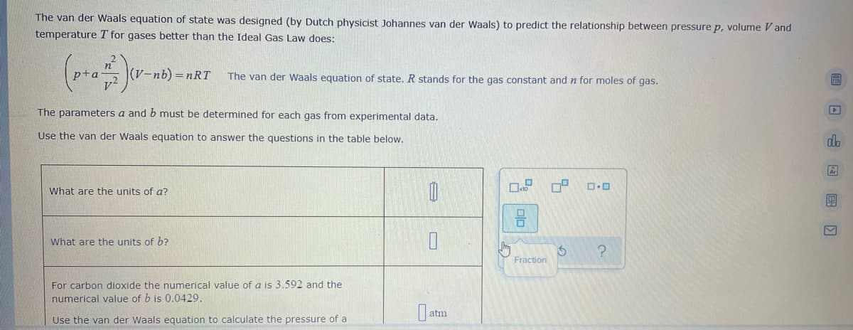 The van der Waals equation of state was designed (by Dutch physicist Johannes van der Waals) to predict the relationship between pressure p, volume V and
temperature T for gases better than the Ideal Gas Law does:
(pr Jr-n) -nRT
(V-nb) =nRT
The van der Waals equation of state. R stands for the gas constant and n for moles of gas.
The parameters a and b must be determined for each gas from experimental data.
Use the van der Waals equation to answer the questions in the table below.
db
What are the units of a?
What are the units of b?
Fraction
For carbon dioxide the numerical value of a is 3.592 and the
numerical value of b is 0.0429.
O atm
Use the van der Waals equation to calculate the pressure of a
