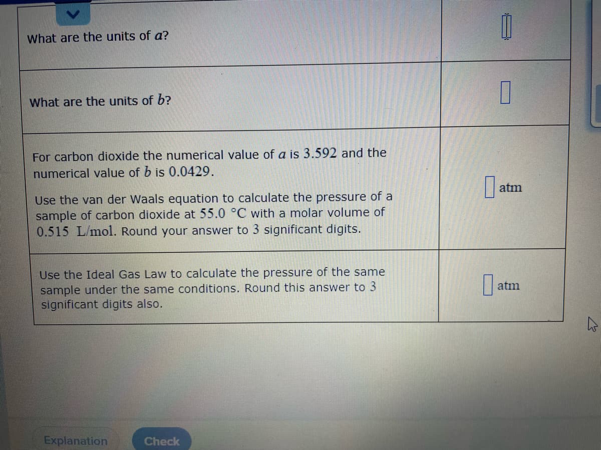 What are the units of a?
What are the units of b?
For carbon dioxide the numerical value of a is 3.592 and the
numerical value of b is 0.0429.
atm
Use the van der Waals equation to calculate the pressure of a
sample of carbon dioxide at 55.0 °C with a molar volume of
0.515 L/mol. Round your answer to 3 significant digits.
Use the Ideal Gas Law to calculate the pressure of the same
sample under the same conditions. Round this answer to 3
significant digits also.
atm
Explanation
Check
