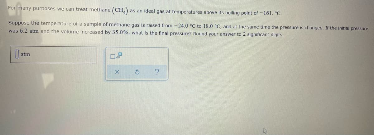 For many purposes we can treat methane (CH)
as an ideal gas at temperatures above its boiling point of -161. °C.
Suppose the temperature of a sample of methane gas is raised from -24.0 °C to 18.0 °C, and at the same time the pressure is changed. If the initial pressure
was 6.2 atm and the volume increased by 35.0%, what is the final pressure? Round your answer to 2 significant digits.
| atm
