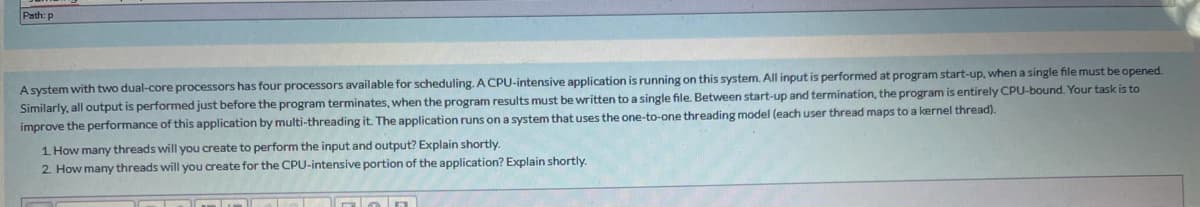 Path: p
A system with two dual-core processors has four processors available for scheduling. A CPU-intensive application is running on this system. All input is performed at program start-up, when a single file must be opened.
Similarly, all output is performed just before the program terminates, when the program results must be written to a single file. Between start-up and termination, the program is entirely CPU-bound. Your task is to
improve the performance of this application by multi-threading it. The application runs on a system that uses the one-to-one threading model (each user thread maps to a kernel thread).
1 How many threads will you create to perform the input and output? Explain shortly.
2. How many threads will you create for the CPU-intensive portion of the application? Explain shortly.
