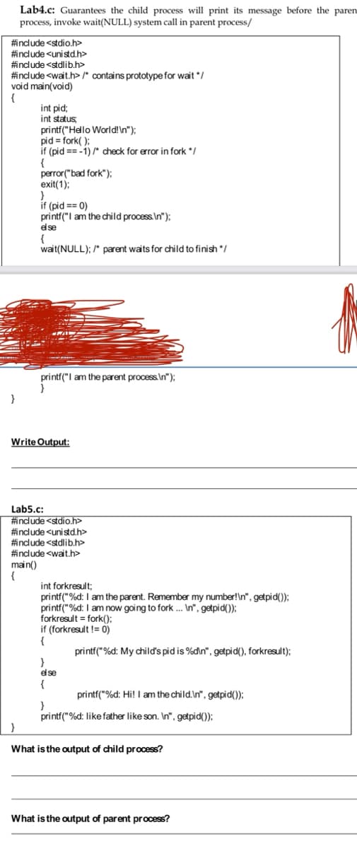 Lab4.c: Guarantees the child process will print its message before the paren
process, invoke wait(NULL) system call in parent process/
#include <stdio.h>
#include <unistd.h>
#include <stdlib.h>
#include <wait.h>/* contains prototype for wait */
void main(void)
{
int pid;
int status
printf("Hello World!\n");
pid = fork( );
if (pid == -1) /* check for error in fork */
{
perror("bad fork");
exit(1);
if (pid == 0)
printf("I am the child process. In");
e se
{
wait(NULL); /* parent waits for child to finish /
printf("I am the parent process.In");
Write Output:
Lab5.c:
#include <stdio.h>
#include <unistd.h>
#include <stdlib.h>
#include <wait.h>
main()
{
int forkresult;
printf("%d: I am the parent. Remember my number!\n", getpid());
printf("%d: I am now going to fork . In", getpid());
forkr
%3D
if (forkresult != 0)
{
printf("%d: My child's pid is %din", getpid(), forkresult);
}
else
{
printf("%d: Hi! I am the child.In", getpid());
printf("%d: like father like son. In", getpid());
What isthe output of child process?
What is the output of parent process?
