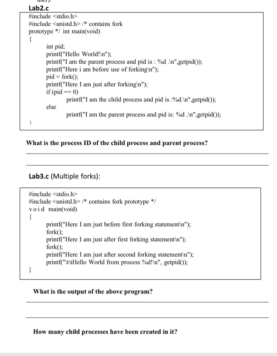 Lab2.c
#include <stdio.h>
#include <unistd.h> /* contains fork
prototype */ int main(void)
{
int pid;
printf("Hello World!\n");
printf("I am the parent process and pid is : %d .\n",getpid());
printf("Here i am before use of forking\n");
pid = fork();
printf("Here I am just after forking\n");
if (pid == 0)
printf("I am the child process and pid is :%d.\n",getpid());
else
printf("I am the parent process and pid is: %d .\n",getpid());
What is the process ID of the child process and parent process?
Lab3.c (Multiple forks):
#include <stdio.h>
#include <unistd.h> /* contains fork prototype */
void main(void)
printf("Here I am just before first forking statement\n");
fork();
printf("Here I am just after first forking statement\n");
fork();
printf("Here I am just after second forking statement\n");
printf("\t\tHello World from process %d!\n", getpid();
}
What is the output of the above program?
How many child processes have been created in it?
