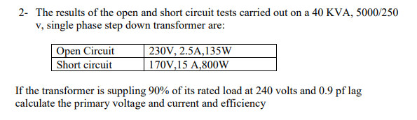 2- The results of the open and short circuit tests carried out on a 40 KVA, 5000/250
v, single phase step down transformer are:
Open Circuit
Short circuit
230V, 2.5A,135W
170V,15 A,800W
If the transformer is suppling 90% of its rated load at 240 volts and 0.9 pf lag
calculate the primary voltage and current and efficiency
