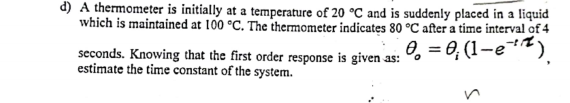 d) A thermometer is initially at a temperature of 20 °C and is suddenly placed in a liquid
which is maintained at 100 °C. The thermometer indicates 80 °C after a time interval of 4
0, = 0, (1-e)
seconds. Knowing that the first order response is given as:
estimate the time constant of the system.
