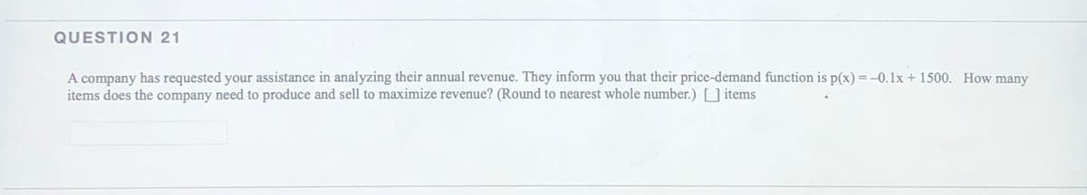 QUESTION 21
A company has requested your assistance in analyzing their annual revenue. They inform you that their price-demand function is p(x) =-0.1x+ 1500. How many
items does the company need to produce and sell to maximize revenue? (Round to nearest whole number.) [_] items
