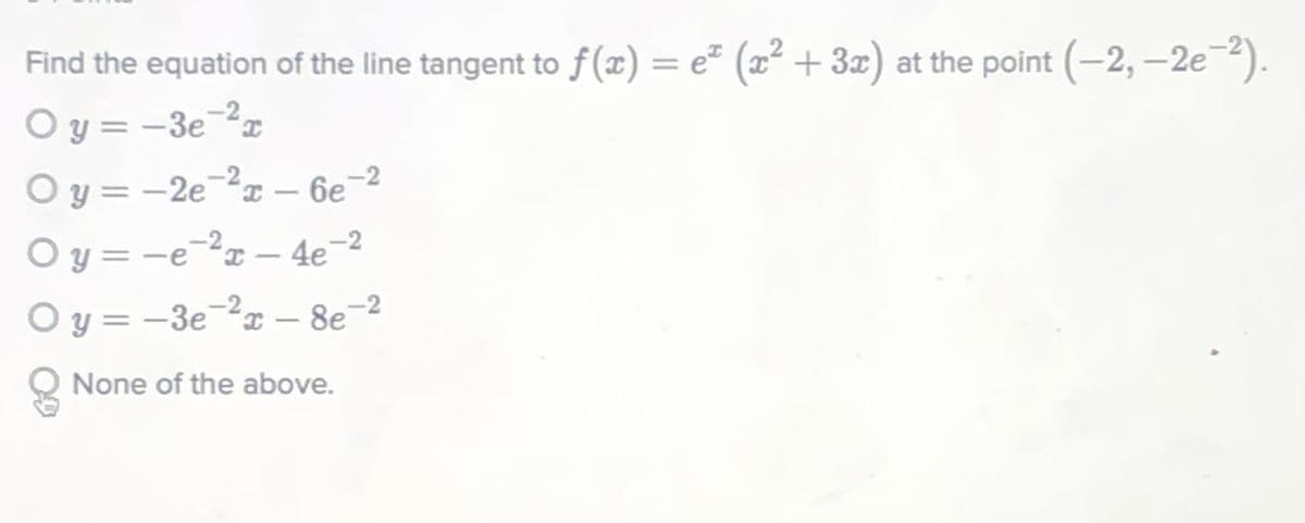 Find the equation of the line tangent to f(x) = e² (x² + 3æ) at the point (-2, -2e2).
O y = -3e-²¤
O y = -2ex – 6e
O y = -e-?x – 4e-2
O y = -3e-²x – 8e-2
%3D
%3D
I.
|
Q None of the above.
