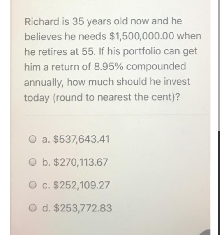 Richard is 35 years old now and he
believes he needs $1,500,000.00 when
he retires at 55. If his portfolio can get
him a return of 8.95% compounded
annually, how much should he invest
today (round to nearest the cent)?
O a. $537,643.41
O b. $270,113.67
O c. $252,109.27
O d. $253,772.83
