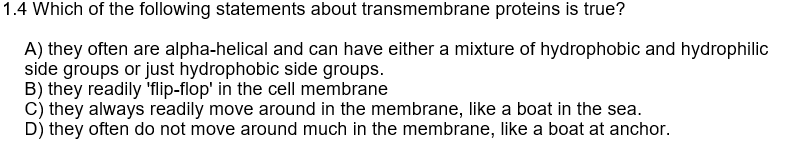 1.4 Which of the following statements about transmembrane proteins is true?
A) they often are alpha-helical and can have either a mixture of hydrophobic and hydrophilic
side groups or just hydrophobic side groups.
B) they readily 'flip-flop' in the cell membrane
C) they always readily move around in the membrane, like a boat in the sea.
D) they often do not move around much in the membrane, like a boat at anchor.
