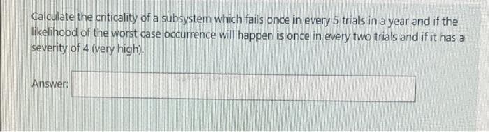 Calculate the criticality of a subsystem which fails once in every 5 trials in a year and if the
likelihood of the worst case occurrence will happen is once in every two trials and if it has a
severity of 4 (very high).
Answer:
