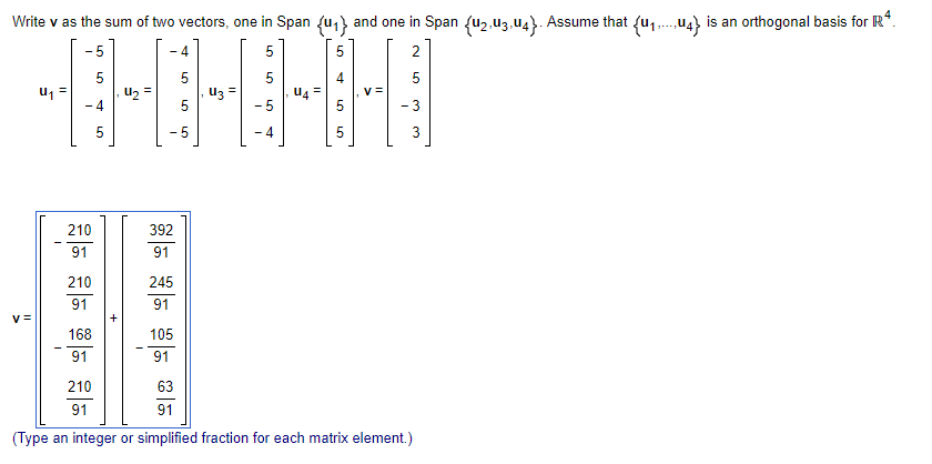 Write v as the sum of two vectors, one in Span {1} and one in Span {u2-U3-U4}. Assume that {uu4} is an orthogonal basis for IR4.
·5
4
5
5
2
5
5
us=
사회사회사회어어휘
42 =
3 =
U4=
V=
-4
5
-5
- 3
5
5
- 4
3
v=
210
91
210
91
168
91
+
210
91
392
91
245
91
105
91
63
91
(Type an integer or simplified fraction for each matrix element.)