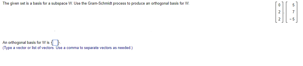 The given set is a basis for a subspace W. Use the Gram-Schmidt process to produce an orthogonal basis for W.
An orthogonal basis for W is
(Type a vector or list of vectors. Use a comma to separate vectors as needed.)
BB