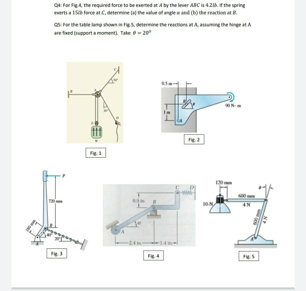 Q4: For Fig.4, the required force to be exerted at A by the lever ABC is 4.2lb. If the spring
exerts a 15lb force at C, determine (a) the value of angle a and (b) the reaction at B.
Q5: For the table lamp shown in Fig.5, determine the reactions at A, assuming the hinge at A
are fixed (support a moment). Take 0 = 20°
50°
0.5 m-
90 N- m
30
1m
OA
E
Fig. 2
Fig. 1
120 mm
DI
600 mm
720 mm
0.9 in.
10-N
4N
400
2.4 in.
1.4 in
Fig. 3
Fig. 4
Fig. 5
180 mm
