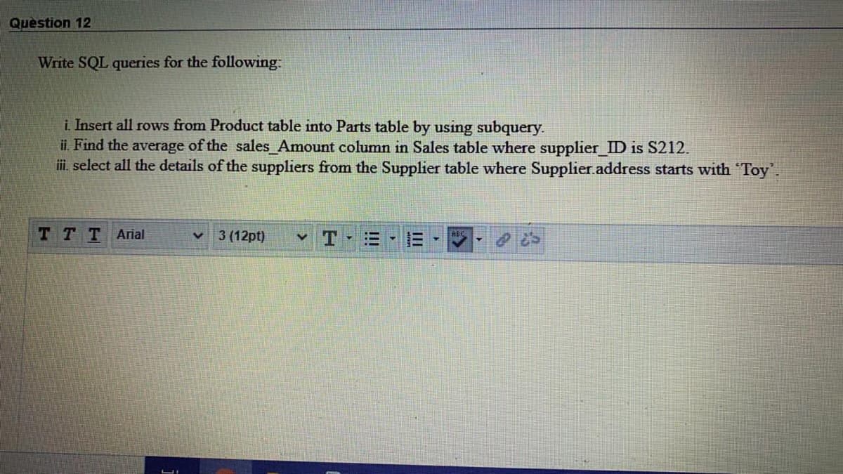 Quèstion 12
Write SQL queries for the following:
i. Insert all rows from Product table into Parts table by using subquery.
ii. Find the average of the sales Amount column in Sales table where supplier ID is S212.
i. select all the details of the suppliers from the Supplier table where Supplier.address starts with "Toy.
TTT Arial
3 (12pt)
