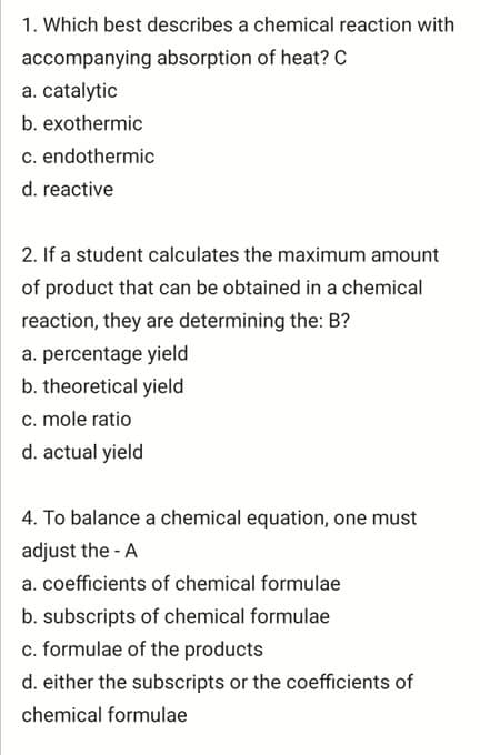 1. Which best describes a chemical reaction with
accompanying absorption of heat? C
a. catalytic
b. exothermic
c. endothermic
d. reactive
2. If a student calculates the maximum amount
of product that can be obtained in a chemical
reaction, they are determining the: B?
a. percentage yield
b. theoretical yield
c. mole ratio
d. actual yield
4. To balance a chemical equation, one must
adjust the - A
a. coefficients of chemical formulae
b. subscripts of chemical formulae
c. formulae of the products
d. either the subscripts or the coefficients of
chemical formulae
