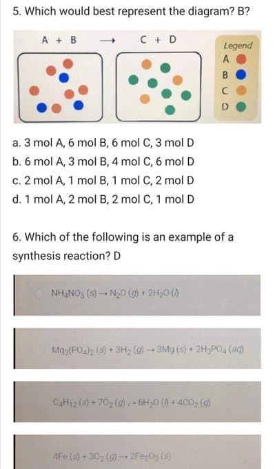 5. Which would best represent the diagram? B?
A + B
C + D
Legend
A
B
D
a. 3 mol A, 6 mol B, 6 mol C, 3 mol D
b. 6 mol A, 3 mol B, 4 mol C, 6 molD
c. 2 mol A, 1 mol B, 1 mol C, 2 molD
d. 1 mol A, 2 mol B, 2 mol C, 1 mol D
6. Which of the following is an example of a
synthesis reaction? D
NH,NO3 (s) - N20 (g) + 2H,0 ()
Mg3(PO4)2 (s) + 3H2 (g) - 3Mg (s) + 2H3PO4 (aq)
CAH12 (s) + 702 (g) 6H20 () + 4C02 (9)
4Fe (s) +302 (G)-2Fe,03 (s)
