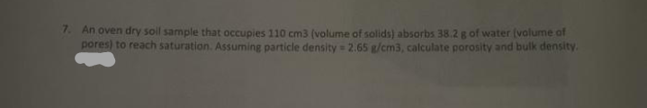 7. An oven dry soil sample that occupies 110 cm3 (volume of solids) absorbs 38.2 g of water (valume of
pores) to reach saturation. Assuming particle density = 2.65 g/cm3, calculate porosity and bulk density.
