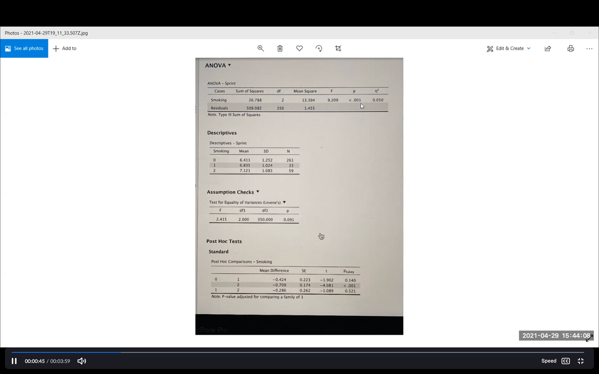 Photos - 2021-04-29T19_11_33.507Z.jpg
See all photos + Add to
Edit & Create v
ANOVA
ANOVA - Sprint
Cases
Sum of Squares
df
Mean Square
F
Smoking
26.788
13.394
9.209
< .001
0.050
Residuals
509.082
350
1.455
Note. Type III Sum of Squares
Descriptives
Descriptives - Sprint
Smoking
Mean
SD
6.411
1.252
261
1
6.835
1.024
33
7.121
1.083
59
Assumption Checks ▼
Test for Equality of Variances (Levene's) ▼
df1
df2
2.415
2.000
350.000
0.091
Post Hoc Tests
Standard
Post Hoc Comparisons - Smoking
Mean Difference
SE
Ptukey
1
-0.424
0.223
-1.902
0.140
-0.709
0.174
-4.081
<.001
1
2
-0.286
0.262
-1.089
0.521
Note. P-value adjusted for comparing a family of 3
CBook Pro
2021-04-29 15:44:087
00:00:45 / 00:03:59 4)
Speed CC
ת ר
