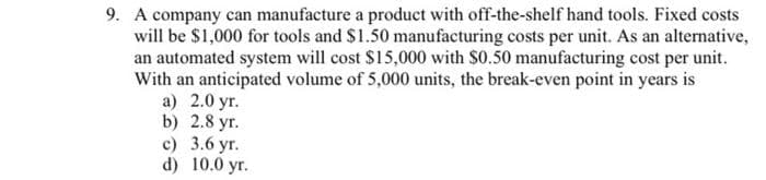 9. A company can manufacture a product with off-the-shelf hand tools. Fixed costs
will be $1,000 for tools and $1.50 manufacturing costs per unit. As an alternative,
an automated system will cost $15,000 with S0.50 manufacturing cost per unit.
With an anticipated volume of 5,000 units, the break-even point in years is
a) 2.0 yr.
b) 2.8 yr.
c) 3.6 yr.
d) 10.0 yr.
