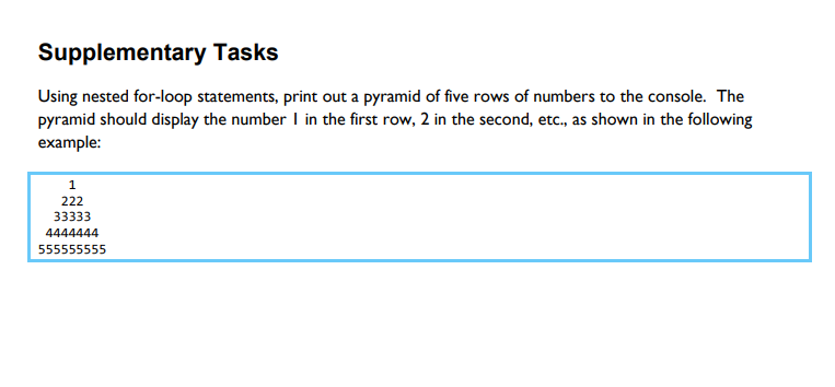 Supplementary Tasks
Using nested for-loop statements, print out a pyramid of five rows of numbers to the console. The
pyramid should display the number I in the first row, 2 in the second, etc., as shown in the following
example:
1
222
33333
4444444
555555555