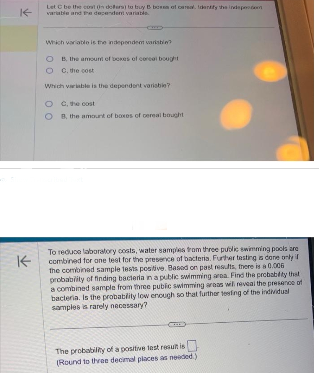 K
Let C be the cost (in dollars) to buy B boxes of cereal. Identify the independent
variable and the dependent variable.
Which variable is the independent variable?
B, the amount of boxes of cereal bought
C, the cost
Which variable is the dependent variable?
OC, the cost
O B, the amount of boxes of cereal bought
To reduce laboratory costs, water samples from three public swimming pools are
combined for one test for the presence of bacteria. Further testing is done only if
the combined sample tests positive. Based on past results, there is a 0.006
probability of finding bacteria in a public swimming area. Find the probability that
a combined sample from three public swimming areas will reveal the presence of
bacteria. Is the probability low enough so that further testing of the individual
samples is rarely necessary?
The probability of a positive test result is
(Round to three decimal places as needed.)