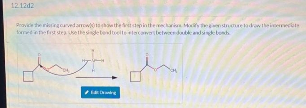 12.12d2
Provide the missing curved arrow(s) to show the first step in the mechanism. Modify the given structure to draw the intermediate
formed in the first step. Use the single bond tool to interconvert between double and single bonds.
CH₂
H-
Edit Drawing
CH₂