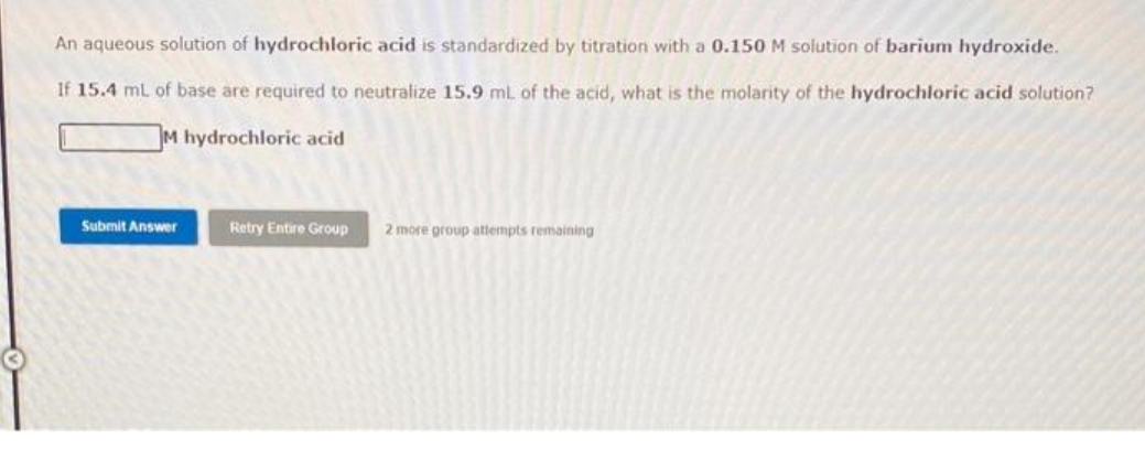 An aqueous solution of hydrochloric acid is standardized by titration with a 0.150 M solution of barium hydroxide.
If 15.4 mL of base are required to neutralize 15.9 mL of the acid, what is the molarity of the hydrochloric acid solution?
M hydrochloric acid
Submit Answer
Retry Entire Group 2 more group attempts remaining