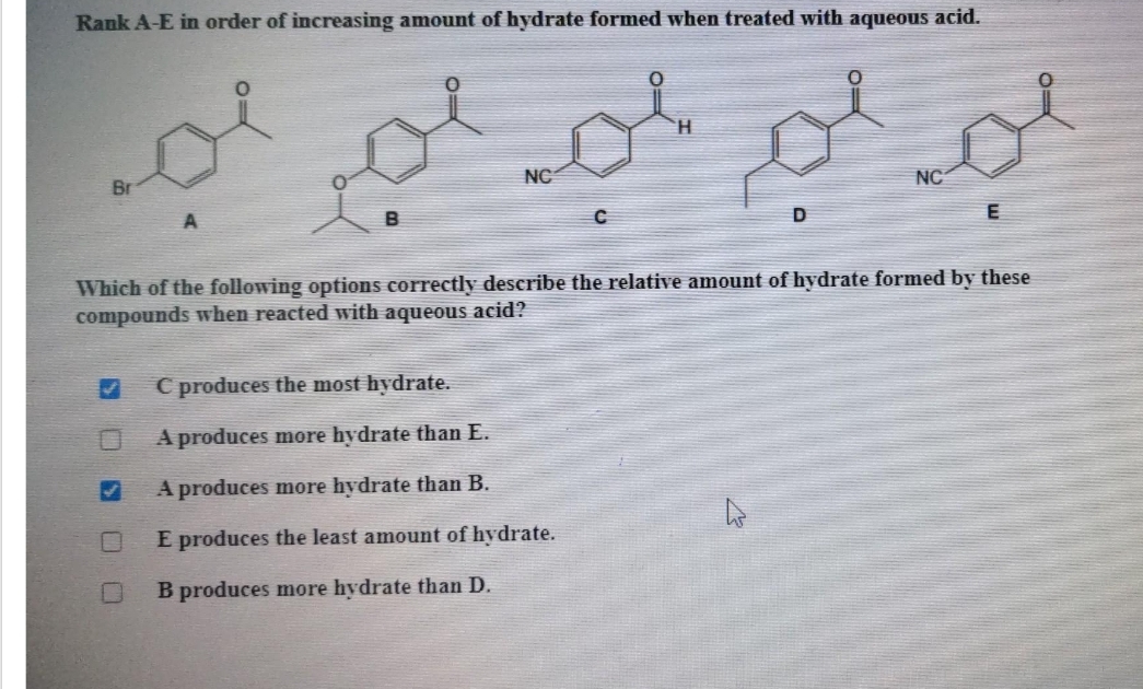 Rank A-E in order of increasing amount of hydrate formed when treated with aqueous acid.
لو لو لم لم اجد
Br
NC
✔
H
C produces the most hydrate.
A produces more hydrate than E.
A produces more hydrate than B.
E produces the least amount of hydrate.
B produces more hydrate than D.
D
Which of the following options correctly describe the relative amount of hydrate formed by these
compounds when reacted with aqueous acid?
پائے
NC
E