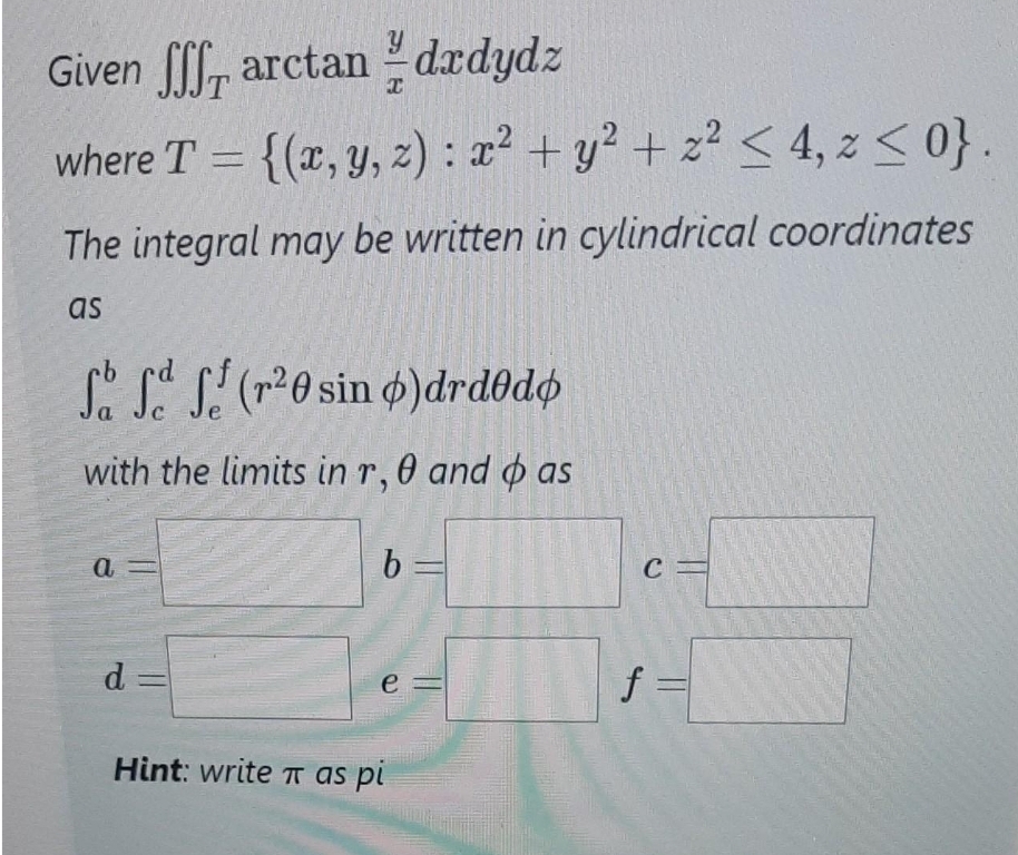 Given fff
arctandrdydz
T
where T = {(x, y, z): x² + y² + z² ≤ 4, z ≤ 0}.
The integral may be written in cylindrical coordinates
as
So f f (r²0 sin o) drdodo
a
C
with the limits in r, 0 and as
a
d=
b
e
Hint: write π as pi
C
f =