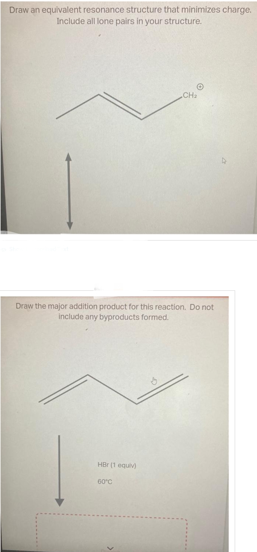 Draw an equivalent resonance structure that minimizes charge.
Include all lone pairs in your structure.
Draw the major addition product for this reaction. Do not
include any byproducts formed.
HBr (1 equiv)
CH2
60°C℃