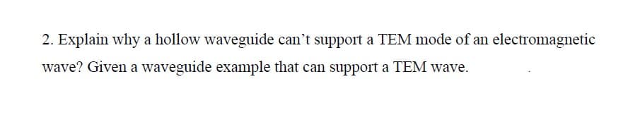 2. Explain why a hollow waveguide can't support a TEM mode of an electromagnetic
wave? Given a waveguide example that can support a TEM wave.