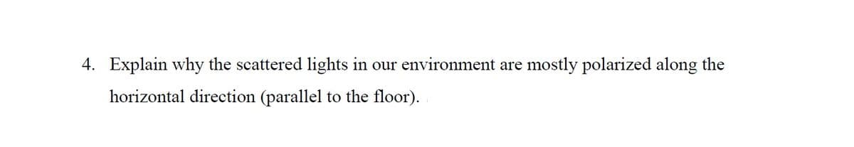 4. Explain why the scattered lights in our environment are mostly polarized along the
horizontal direction (parallel to the floor).