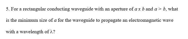 5. For a rectangular conducting waveguide with an aperture of a x b and a > b, what
is the minimum size of a for the waveguide to propagate an electromagnetic wave
with a wavelength of λ?