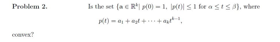 Problem 2.
convex?
Is the set {a Rk p(0) = 1, |p(t)| ≤ 1 for a ≤ t ≤ B}, where
p(t) = a₁ + a₂t +...+ akth-1₂
