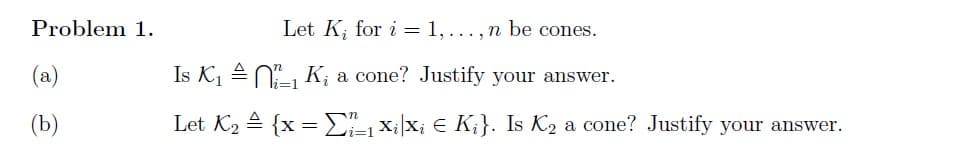 Problem 1.
(a)
(b)
Let K, for i= 1,..., n be cones.
a cone? Justify your answer.
₁ Xixi € Ki}. Is K₂ a cone? Justify your answer.
Is K₁₁K
li=1
Let K₂ = {x =