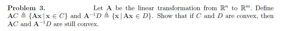 Problem 3.
Let A be the linear transformation from R" to Rm. Define
AC = {Ax|x € C'} and A-¹D = {x| Ax € D}. Show that if C and D are convex, then
AC and A-¹D are still convex.