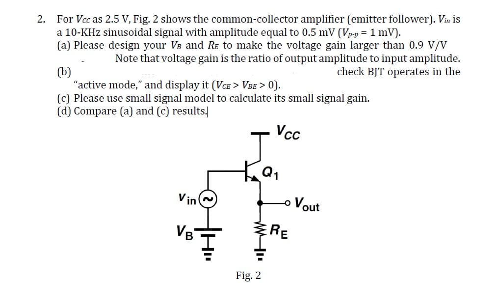 2.
For Vcc as 2.5 V, Fig. 2 shows the common-collector amplifier (emitter follower). Vin is
a 10-KHz sinusoidal signal with amplitude equal to 0.5 mV (Vp-p = 1 mV).
(a) Please design your VÅ and RẼ to make the voltage gain larger than 0.9 V/V
(b)
"active mode," and display it (VCE > VBE > 0).
(c) Please use small signal model to calculate its small signal gain.
(d) Compare (a) and (c) results.
Vcc
Note that voltage gain is the ratio of output amplitude to input amplitude.
check BJT operates in the
VB
KQ₁
WI
Fig. 2
-o Vout
RE