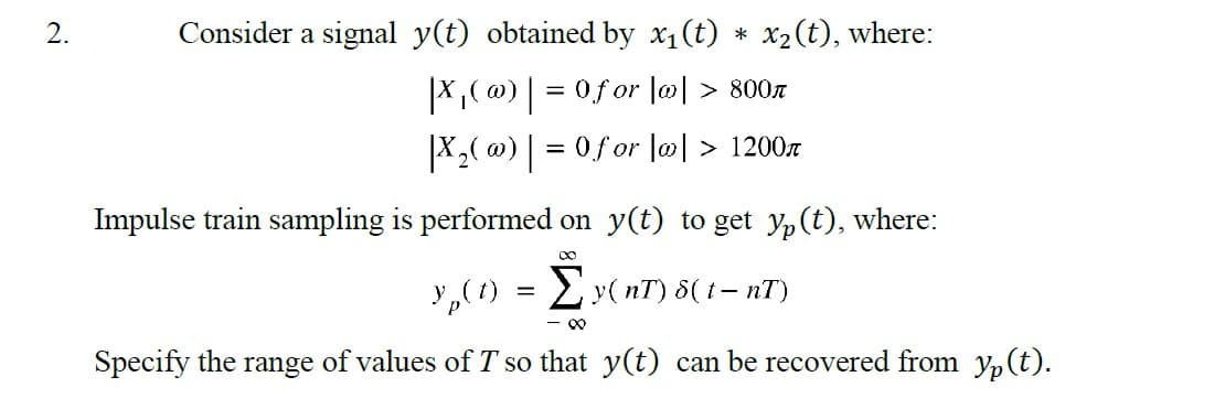 2.
Consider a signal y(t) obtained by x₁(t) * x₂ (t), where:
|X₁(@) | = 0f or |w| > 800n
|X₂( w) | = 0 for |w| > 1200
Impulse train sampling is performed on y(t) to get yp (t), where:
∞
y₂(t) = Σ y(nT) 8( t- nT)
- 8
Specify the range of values of T so that y(t) can be recovered from y(t).