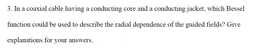 3. In a coaxial cable having a conducting core and a conducting jacket, which Bessel
function could be used to describe the radial dependence of the guided fields? Give
explanations for your answers.