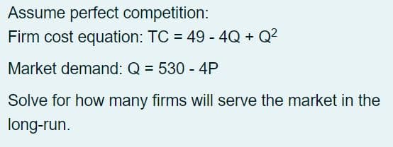 Assume perfect competition:
Firm cost equation: TC = 49 - 4Q + Q²
Market demand: Q = 530 - 4P
Solve for how many firms will serve the market in the
long-run.