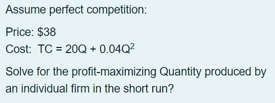 Assume perfect competition:
Price: $38
Cost: TC 20Q + 0.04Q²
Solve for the profit-maximizing Quantity produced by
an individual firm in the short run?