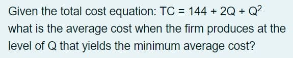 Given the total cost equation: TC = 144 +2Q+Q²
what is the average cost when the firm produces at the
level of Q that yields the minimum average cost?