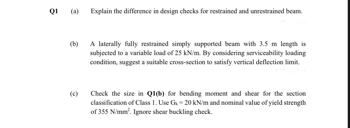 Q1
(a)
Explain the difference in design checks for restrained and unrestrained beam.
A laterally fully restrained simply supported beam with 3.5 m length is
subjected to a variable load of 25 kN/m. By considering serviceability loading
condition, suggest a suitable cross-section to satisfy vertical deflection limit.
(b)
(c)
Check the size in Q1(b) for bending moment and shear for the section
classification of Class 1. Use Gk=20 kN/m and nominal value of yield strength
of 355 N/mm?. Ignore shear buckling check.
