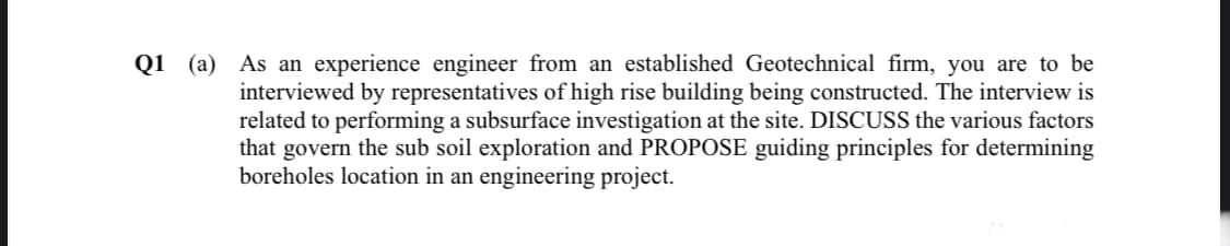 Q1 (a) As an experience engineer from an established Geotechnical firm, you are to be
interviewed by representatives of high rise building being constructed. The interview is
related to performing a subsurface investigation at the site. DISCUSS the various factors
that govern the sub soil exploration and PROPOSE guiding principles for determining
boreholes location in an engineering project.
